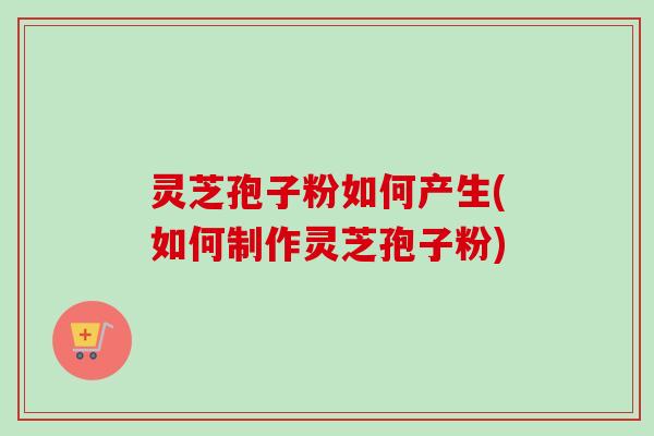 灵芝孢子粉如何产生(如何制作灵芝孢子粉) 灵芝孢子粉如何产生(如何制作灵芝孢子粉)
