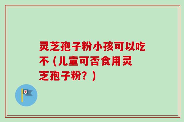 灵芝孢子粉小孩可以吃不 (儿童可否食用灵芝孢子粉?) 灵芝孢子粉小孩可以吃不 (儿童可否食用灵芝孢子粉?)