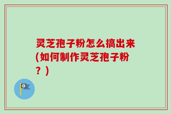 灵芝孢子粉怎么搞出来(如何制作灵芝孢子粉？)