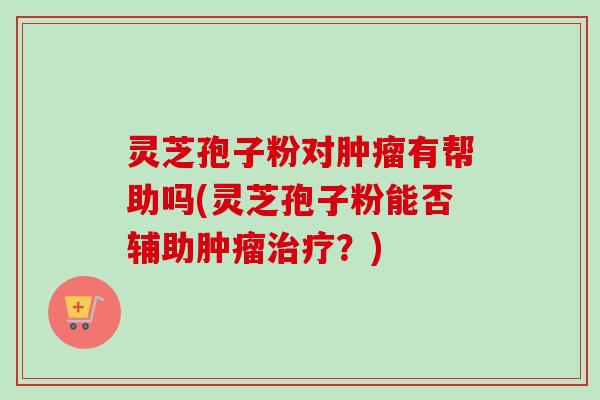 灵芝孢子粉对有帮助吗(灵芝孢子粉能否辅助？)