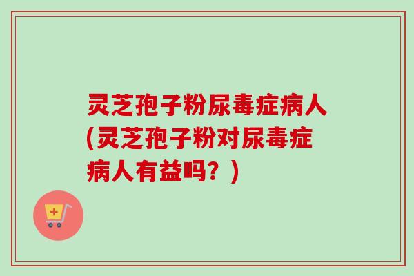 灵芝孢子粉尿毒症人(灵芝孢子粉对尿毒症人有益吗？)