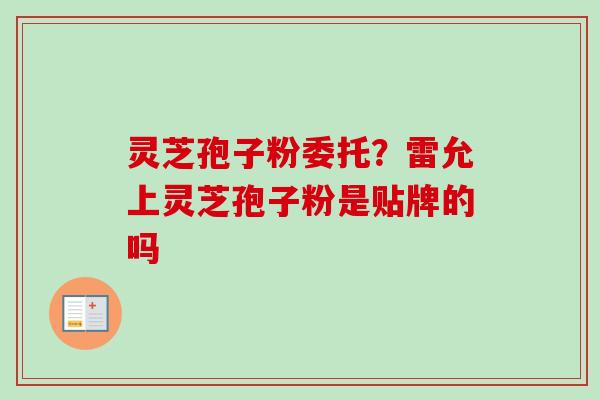 灵芝孢子粉委托?雷允上灵芝孢子粉是贴牌的吗 灵芝孢子粉委托?雷允上灵芝孢子粉是贴牌的吗