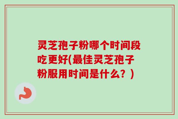 灵芝孢子粉哪个时间段吃更好(佳灵芝孢子粉服用时间是什么?) 灵芝孢子粉哪个时间段吃更好(佳灵芝孢子粉服用时间是什么?)