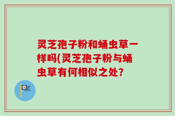 灵芝孢子粉和蛹虫草一样吗(灵芝孢子粉与蛹虫草有何相似之处? 灵芝孢子粉和蛹虫草一样吗(灵芝孢子粉与蛹虫草有何相似之处?