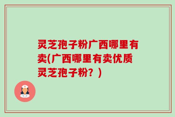 灵芝孢子粉广西哪里有卖(广西哪里有卖优质灵芝孢子粉？)