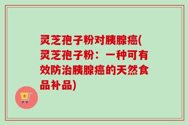 灵芝孢子粉对胰腺(灵芝孢子粉:一种可有效防胰腺的天然食品补品) 灵芝孢子粉对胰腺(灵芝孢子粉:一种可有效防胰腺的天然食品补品)