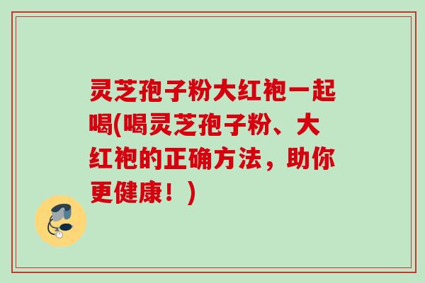 灵芝孢子粉大红袍一起喝(喝灵芝孢子粉、大红袍的正确方法,助你更健康!) 灵芝孢子粉大红袍一起喝(喝灵芝孢子粉、大红袍的正确方法,助你更健康!)