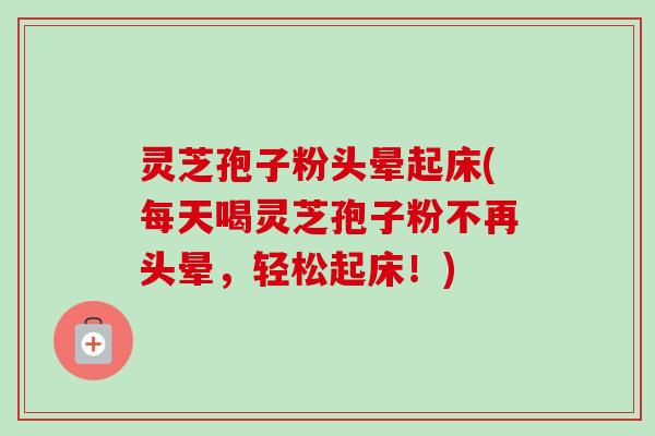 灵芝孢子粉头晕起床(每天喝灵芝孢子粉不再头晕，轻松起床！)
