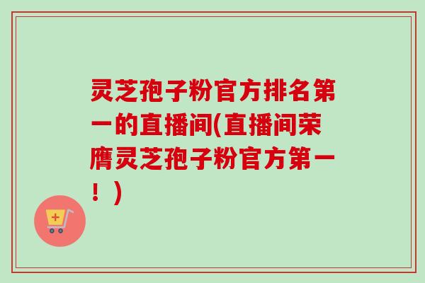 灵芝孢子粉官方排名第一的直播间(直播间荣膺灵芝孢子粉官方第一!) 灵芝孢子粉官方排名第一的直播间(直播间荣膺灵芝孢子粉官方第一!)