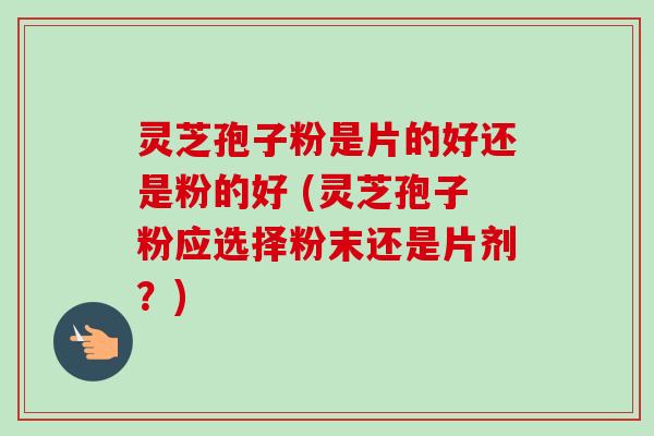 灵芝孢子粉是片的好还是粉的好 (灵芝孢子粉应选择粉末还是片剂?) 灵芝孢子粉是片的好还是粉的好 (灵芝孢子粉应选择粉末还是片剂?)