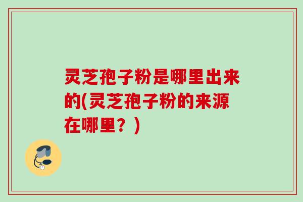 灵芝孢子粉是哪里出来的(灵芝孢子粉的来源在哪里？)
