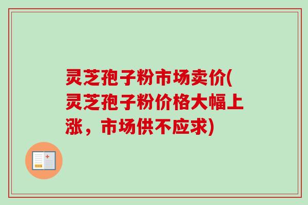 灵芝孢子粉市场卖价(灵芝孢子粉价格大幅上涨，市场供不应求)