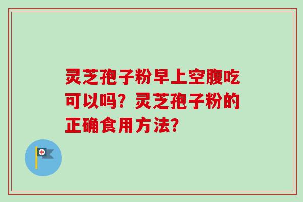 灵芝孢子粉早上空腹吃可以吗?灵芝孢子粉的正确食用方法? 灵芝孢子粉早上空腹吃可以吗?灵芝孢子粉的正确食用方法?