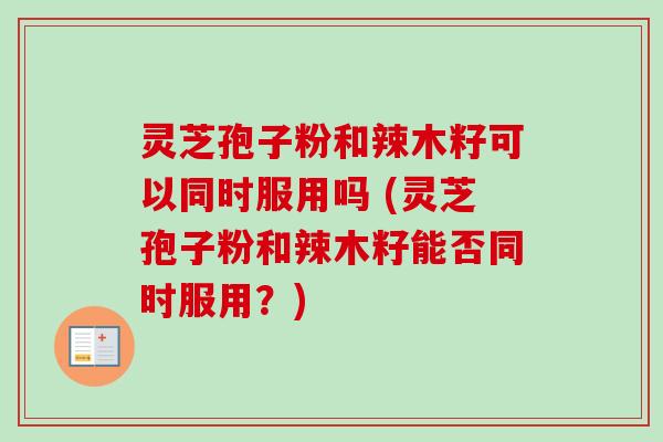 灵芝孢子粉和辣木籽可以同时服用吗 (灵芝孢子粉和辣木籽能否同时服用？)