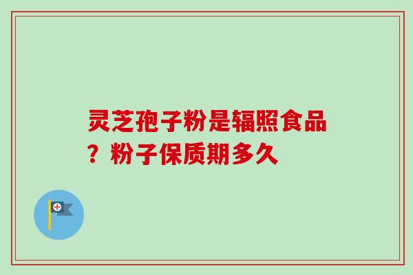 灵芝孢子粉是辐照食品?粉子保质期多久 灵芝孢子粉是辐照食品?粉子保质期多久