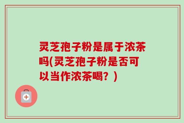 灵芝孢子粉是属于浓茶吗(灵芝孢子粉是否可以当作浓茶喝?) 灵芝孢子粉是属于浓茶吗(灵芝孢子粉是否可以当作浓茶喝?)