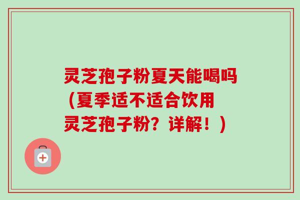 灵芝孢子粉夏天能喝吗 (夏季适不适合饮用灵芝孢子粉?详解!) 灵芝孢子粉夏天能喝吗 (夏季适不适合饮用灵芝孢子粉?详解!)
