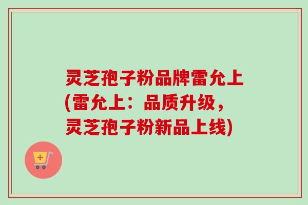 灵芝孢子粉品牌雷允上(雷允上:品质升级,灵芝孢子粉新品上线) 灵芝孢子粉品牌雷允上(雷允上:品质升级,灵芝孢子粉新品上线)