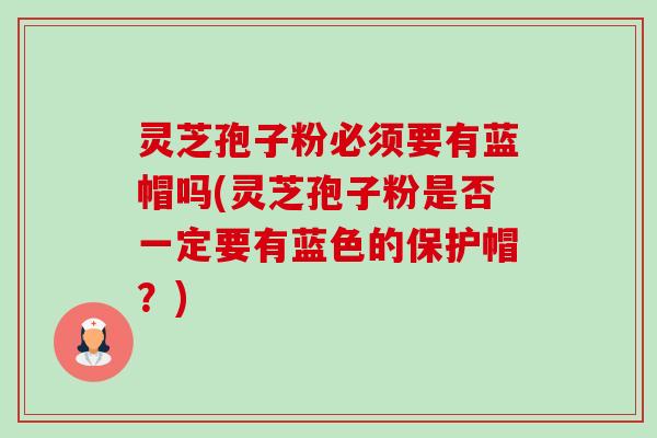 灵芝孢子粉必须要有蓝帽吗(灵芝孢子粉是否一定要有蓝色的保护帽?) 灵芝孢子粉必须要有蓝帽吗(灵芝孢子粉是否一定要有蓝色的保护帽?)