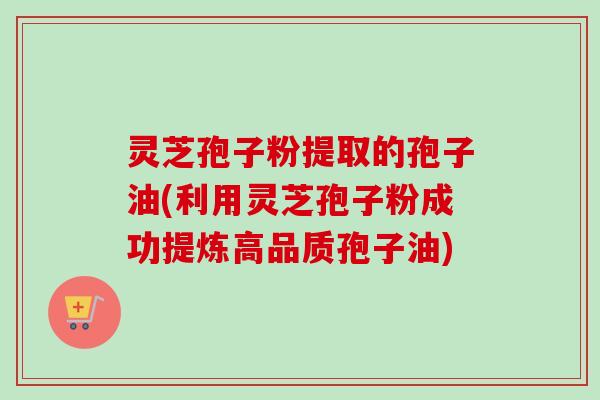 灵芝孢子粉提取的孢子油(利用灵芝孢子粉成功提炼高品质孢子油) 灵芝孢子粉提取的孢子油(利用灵芝孢子粉成功提炼高品质孢子油)