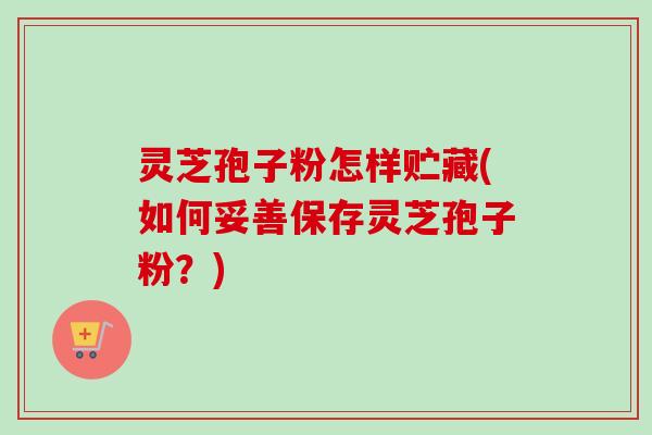 灵芝孢子粉怎样贮藏(如何妥善保存灵芝孢子粉?) 灵芝孢子粉怎样贮藏(如何妥善保存灵芝孢子粉?)