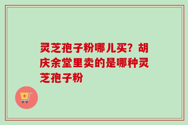 灵芝孢子粉哪儿买?胡庆余堂里卖的是哪种灵芝孢子粉 灵芝孢子粉哪儿买?胡庆余堂里卖的是哪种灵芝孢子粉