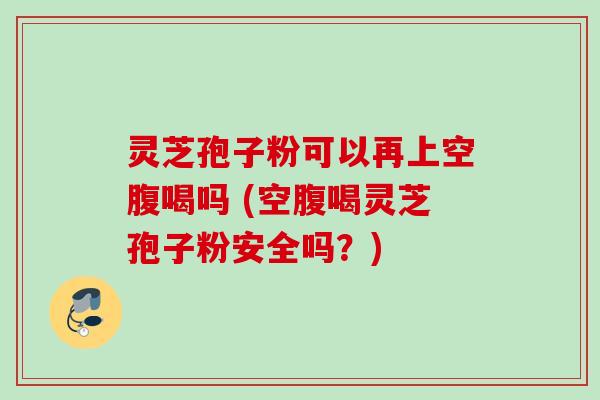 灵芝孢子粉可以再上空腹喝吗 (空腹喝灵芝孢子粉安全吗?) 灵芝孢子粉可以再上空腹喝吗 (空腹喝灵芝孢子粉安全吗?)