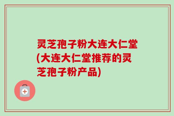 灵芝孢子粉大连大仁堂(大连大仁堂推荐的灵芝孢子粉产品) 灵芝孢子粉大连大仁堂(大连大仁堂推荐的灵芝孢子粉产品)