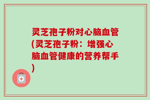 灵芝孢子粉对(灵芝孢子粉:增强健康的营养帮手) 灵芝孢子粉对(灵芝孢子粉:增强健康的营养帮手)