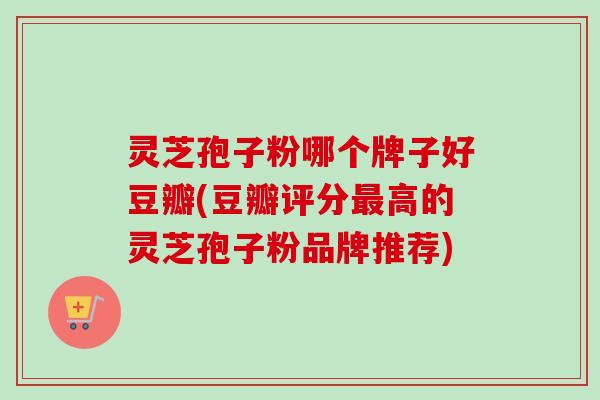 灵芝孢子粉哪个牌子好豆瓣(豆瓣评分高的灵芝孢子粉品牌推荐)