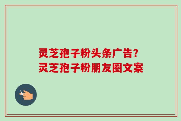 灵芝孢子粉头条广告?灵芝孢子粉朋友圈文案 灵芝孢子粉头条广告?灵芝孢子粉朋友圈文案