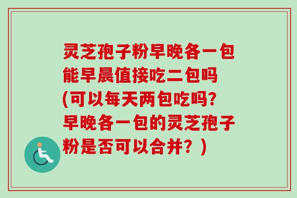 灵芝孢子粉早晚各一包能早晨值接吃二包吗 (可以每天两包吃吗?早晚各一包的灵芝孢子粉是否可以合并?) 灵芝孢子粉早晚各一包能早晨值接吃二包吗 (可以每天两包吃吗?早晚各一包的灵芝孢子粉是否可以合并?)