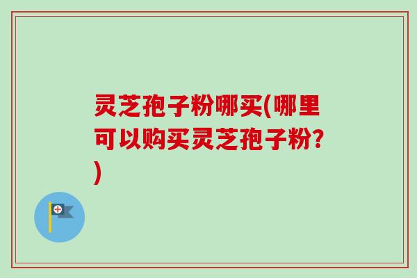 灵芝孢子粉哪买(哪里可以购买灵芝孢子粉?) 灵芝孢子粉哪买(哪里可以购买灵芝孢子粉?)