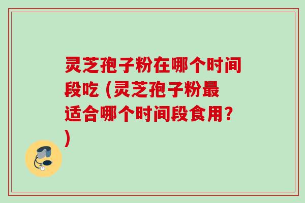 灵芝孢子粉在哪个时间段吃 (灵芝孢子粉适合哪个时间段食用？)