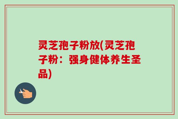 灵芝孢子粉放(灵芝孢子粉:强身健体养生圣品) 灵芝孢子粉放(灵芝孢子粉:强身健体养生圣品)