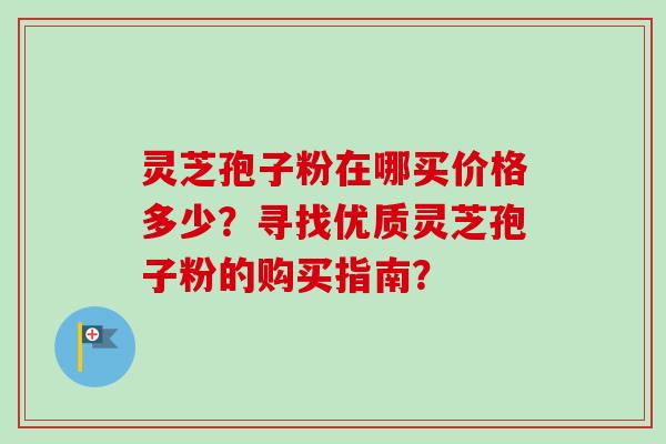 灵芝孢子粉在哪买价格多少?寻找优质灵芝孢子粉的购买指南? 灵芝孢子粉在哪买价格多少?寻找优质灵芝孢子粉的购买指南?