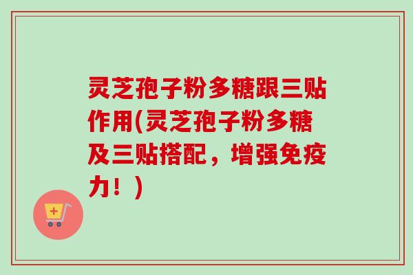 灵芝孢子粉多糖跟三贴作用(灵芝孢子粉多糖及三贴搭配,增强免疫力!) 灵芝孢子粉多糖跟三贴作用(灵芝孢子粉多糖及三贴搭配,增强免疫力!)