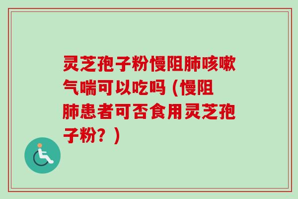 灵芝孢子粉慢阻气喘可以吃吗 (慢阻患者可否食用灵芝孢子粉？)