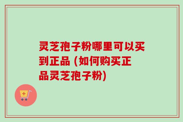 灵芝孢子粉哪里可以买到正品 (如何购买正品灵芝孢子粉)