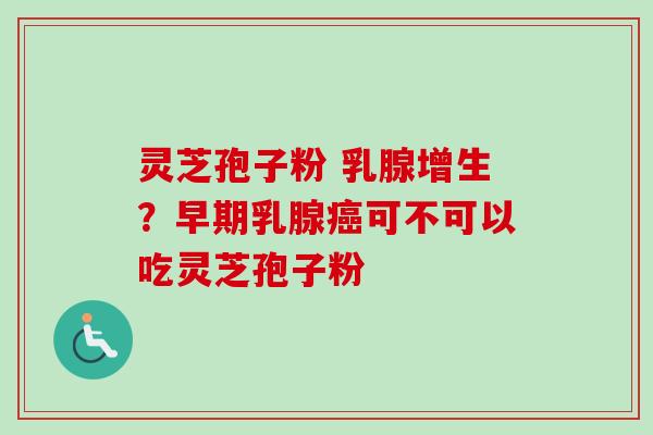 灵芝孢子粉 乳腺增生?早期乳腺可不可以吃灵芝孢子粉 灵芝孢子粉 乳腺增生?早期乳腺可不可以吃灵芝孢子粉