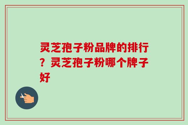 灵芝孢子粉品牌的排行?灵芝孢子粉哪个牌子好 灵芝孢子粉品牌的排行?灵芝孢子粉哪个牌子好