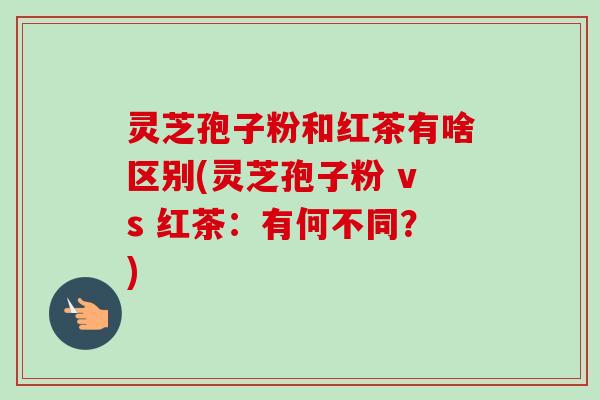 灵芝孢子粉和红茶有啥区别(灵芝孢子粉 vs 红茶：有何不同？)