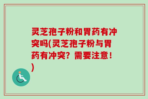 灵芝孢子粉和胃药有冲突吗(灵芝孢子粉与胃药有冲突？需要注意！)