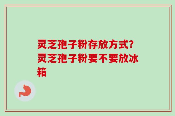 灵芝孢子粉存放方式?灵芝孢子粉要不要放冰箱 灵芝孢子粉存放方式?灵芝孢子粉要不要放冰箱