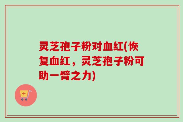 灵芝孢子粉对红(恢复红,灵芝孢子粉可助一臂之力) 灵芝孢子粉对红(恢复红,灵芝孢子粉可助一臂之力)
