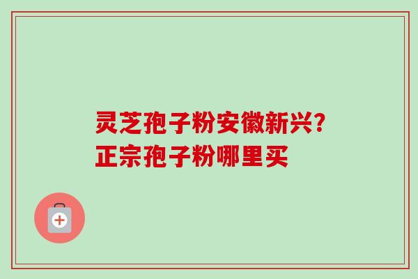 灵芝孢子粉安徽新兴?正宗孢子粉哪里买 灵芝孢子粉安徽新兴?正宗孢子粉哪里买