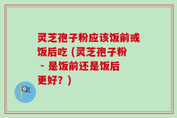 灵芝孢子粉应该饭前或饭后吃 (灵芝孢子粉 - 是饭前还是饭后更好?) 灵芝孢子粉应该饭前或饭后吃 (灵芝孢子粉 - 是饭前还是饭后更好?)