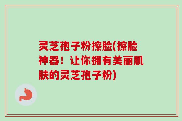 灵芝孢子粉擦脸(擦脸神器!让你拥有美丽的灵芝孢子粉) 灵芝孢子粉擦脸(擦脸神器!让你拥有美丽的灵芝孢子粉)