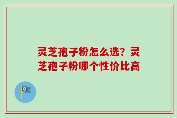 灵芝孢子粉怎么选?灵芝孢子粉哪个性价比高 灵芝孢子粉怎么选?灵芝孢子粉哪个性价比高