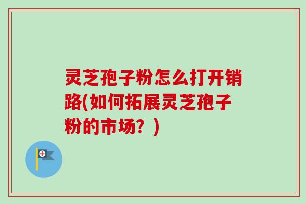 灵芝孢子粉怎么打开销路(如何拓展灵芝孢子粉的市场？)